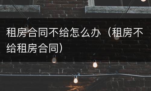 租房合同不给怎么办（租房不给租房合同）