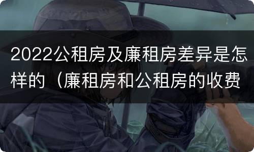 2022公租房及廉租房差异是怎样的（廉租房和公租房的收费标准）