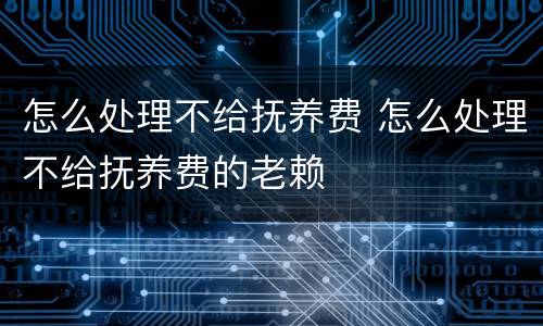怎么处理不给抚养费 怎么处理不给抚养费的老赖