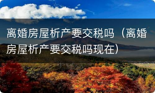 离婚房屋析产要交税吗（离婚房屋析产要交税吗现在）