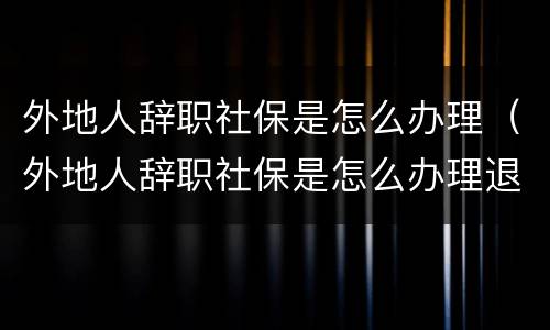 外地人辞职社保是怎么办理（外地人辞职社保是怎么办理退休的）