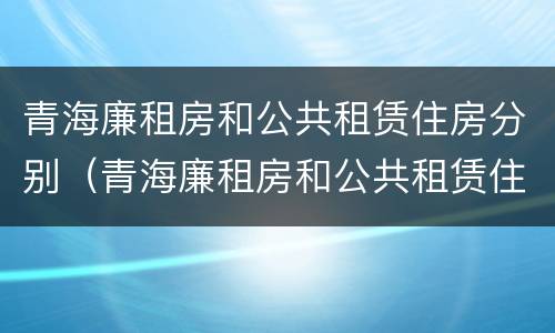 青海廉租房和公共租赁住房分别（青海廉租房和公共租赁住房分别在哪里）