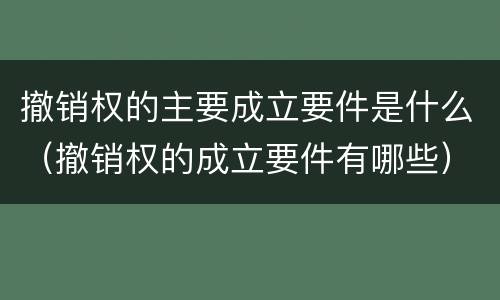 撤销权的主要成立要件是什么（撤销权的成立要件有哪些）
