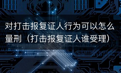对打击报复证人行为可以怎么量刑（打击报复证人谁受理）