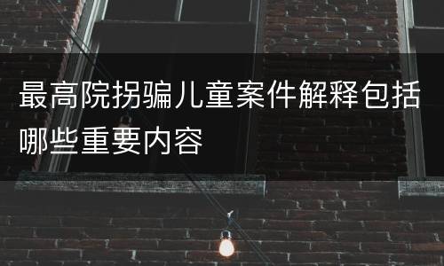 最高院拐骗儿童案件解释包括哪些重要内容