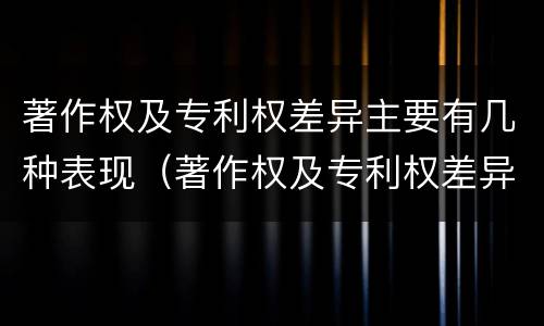著作权及专利权差异主要有几种表现（著作权及专利权差异主要有几种表现形态）