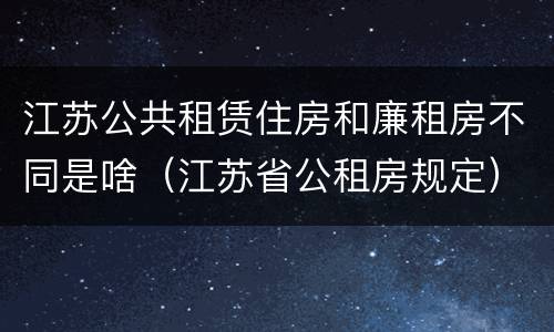 江苏公共租赁住房和廉租房不同是啥（江苏省公租房规定）