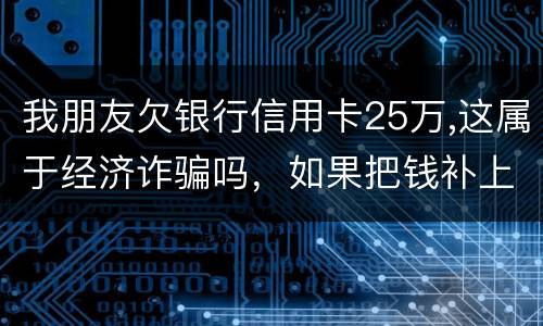 我朋友欠银行信用卡25万,这属于经济诈骗吗，如果把钱补上，会坐牢吗