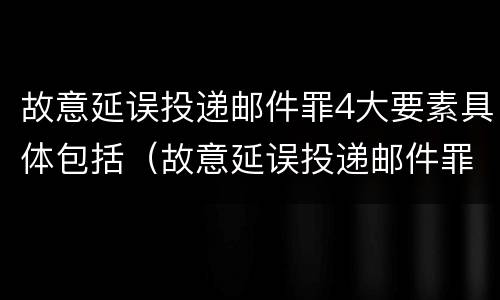 故意延误投递邮件罪4大要素具体包括（故意延误投递邮件罪4大要素具体包括哪些内容）
