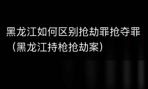 黑龙江如何区别抢劫罪抢夺罪（黑龙江持枪抢劫案）