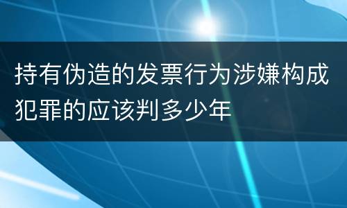持有伪造的发票行为涉嫌构成犯罪的应该判多少年