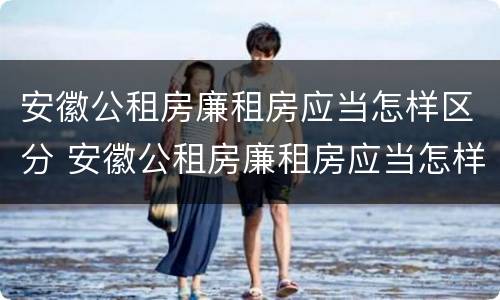 安徽公租房廉租房应当怎样区分 安徽公租房廉租房应当怎样区分
