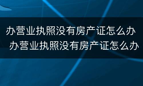 办营业执照没有房产证怎么办 办营业执照没有房产证怎么办手续