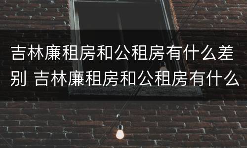 吉林廉租房和公租房有什么差别 吉林廉租房和公租房有什么差别嘛