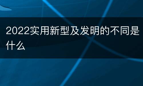 2022实用新型及发明的不同是什么