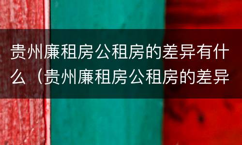 贵州廉租房公租房的差异有什么（贵州廉租房公租房的差异有什么要求）