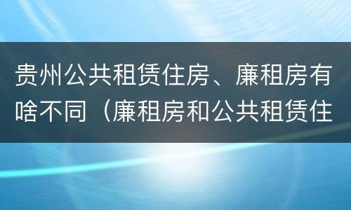 贵州公共租赁住房、廉租房有啥不同（廉租房和公共租赁住房的区别）
