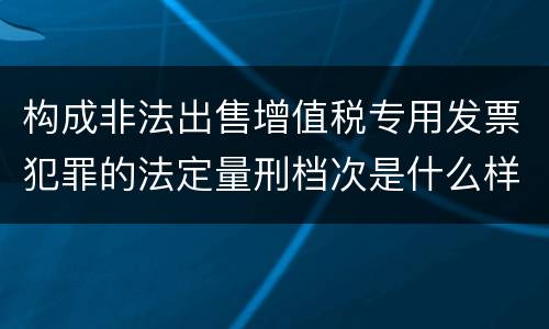 构成非法出售增值税专用发票犯罪的法定量刑档次是什么样的