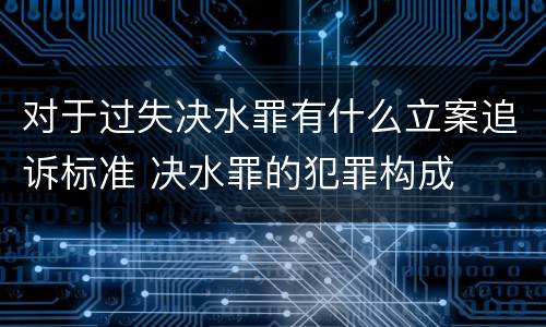 对于过失决水罪有什么立案追诉标准 决水罪的犯罪构成