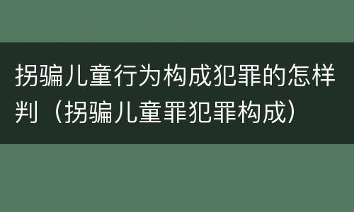拐骗儿童行为构成犯罪的怎样判（拐骗儿童罪犯罪构成）