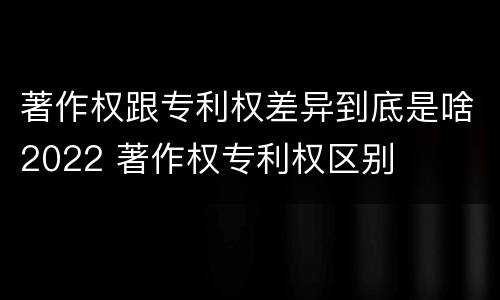 著作权跟专利权差异到底是啥2022 著作权专利权区别