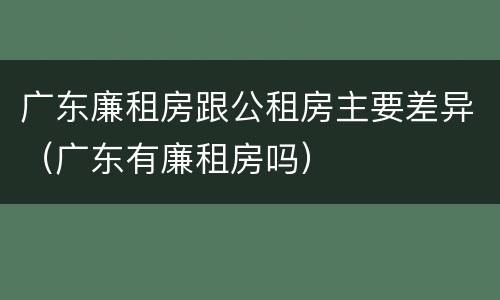 广东廉租房跟公租房主要差异（广东有廉租房吗）