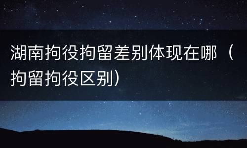 湖南拘役拘留差别体现在哪（拘留拘役区别）