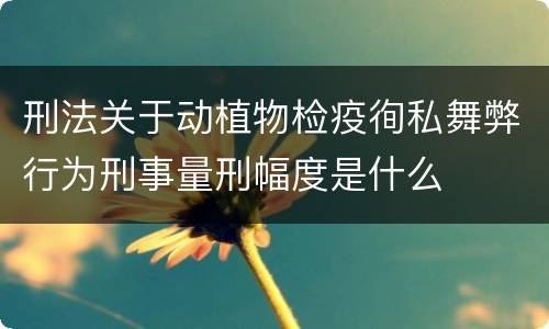 刑法关于动植物检疫徇私舞弊行为刑事量刑幅度是什么