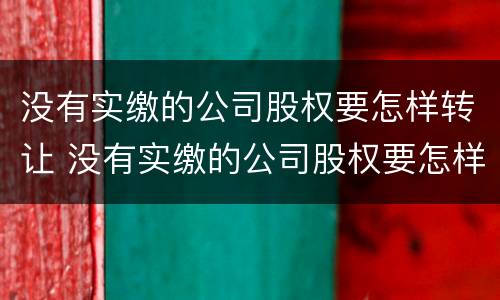 没有实缴的公司股权要怎样转让 没有实缴的公司股权要怎样转让呢