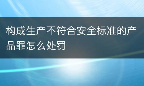 构成生产不符合安全标准的产品罪怎么处罚