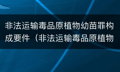 非法运输毒品原植物幼苗罪构成要件（非法运输毒品原植物幼苗罪构成要件有哪些）