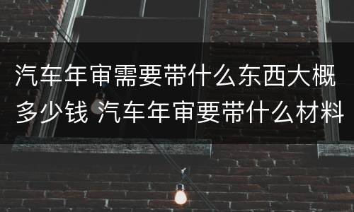 汽车年审需要带什么东西大概多少钱 汽车年审要带什么材料,缴费多少钱
