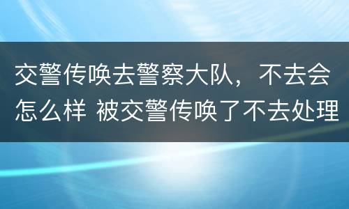 交警传唤去警察大队，不去会怎么样 被交警传唤了不去处理会怎么办