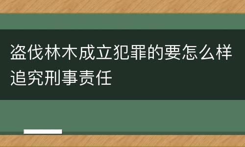 盗伐林木成立犯罪的要怎么样追究刑事责任