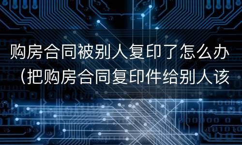 购房合同被别人复印了怎么办（把购房合同复印件给别人该怎么处理）