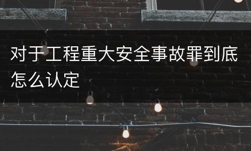 对于工程重大安全事故罪到底怎么认定