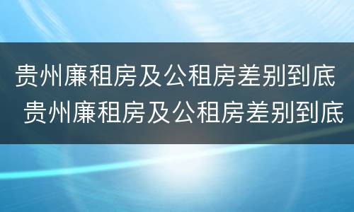 贵州廉租房及公租房差别到底 贵州廉租房及公租房差别到底有多大