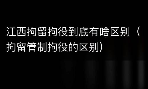江西拘留拘役到底有啥区别（拘留管制拘役的区别）