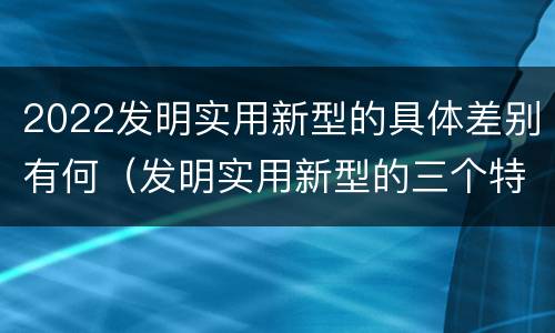2022发明实用新型的具体差别有何（发明实用新型的三个特点）