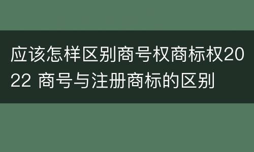 应该怎样区别商号权商标权2022 商号与注册商标的区别