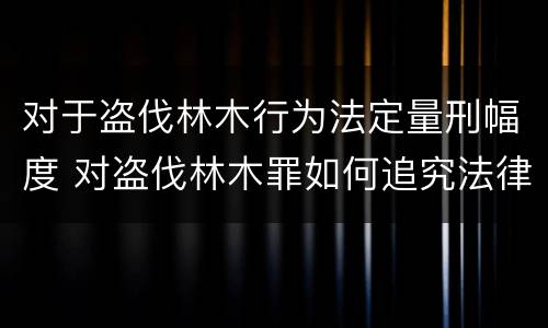 对于盗伐林木行为法定量刑幅度 对盗伐林木罪如何追究法律责任