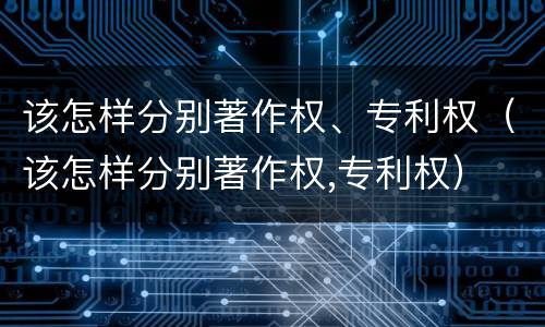 该怎样分别著作权、专利权（该怎样分别著作权,专利权）