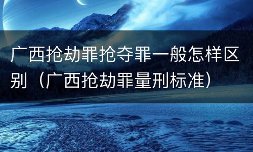 广西抢劫罪抢夺罪一般怎样区别（广西抢劫罪量刑标准）