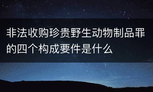 非法收购珍贵野生动物制品罪的四个构成要件是什么