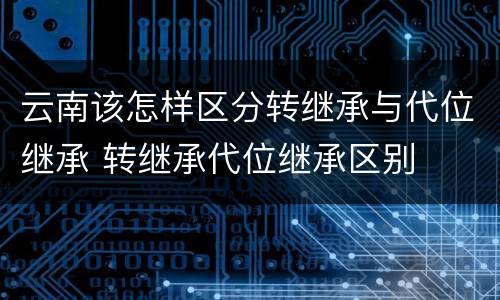 云南该怎样区分转继承与代位继承 转继承代位继承区别
