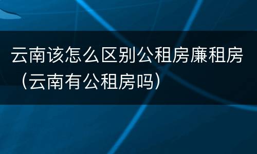 云南该怎么区别公租房廉租房（云南有公租房吗）