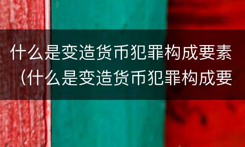 什么是变造货币犯罪构成要素（什么是变造货币犯罪构成要素）