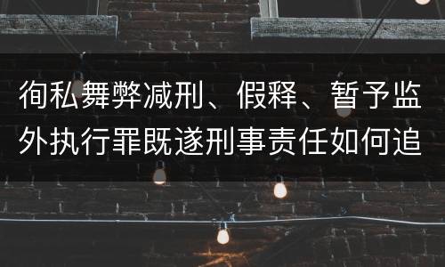 徇私舞弊减刑、假释、暂予监外执行罪既遂刑事责任如何追究