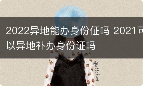 2022异地能办身份佂吗 2021可以异地补办身份证吗