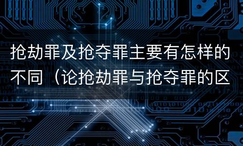 抢劫罪及抢夺罪主要有怎样的不同（论抢劫罪与抢夺罪的区别）